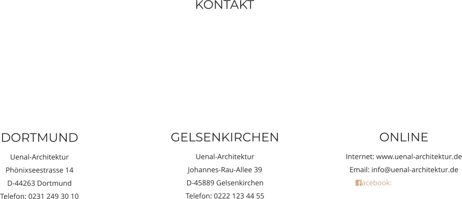 DORTMUND Uenal-Architektur Phönixseestrasse 14 D-44263 Dortmund Telefon: 0231 249 30 10  ONLINE Internet: www.uenal-architektur.de Email: info@uenal-architektur.de acebook: Uenal-Architektur   GELSENKIRCHEN Uenal-Architektur Johannes-Rau-Allee 39 D-45889 Gelsenkirchen Telefon: 0222 123 44 55  KONTAKT